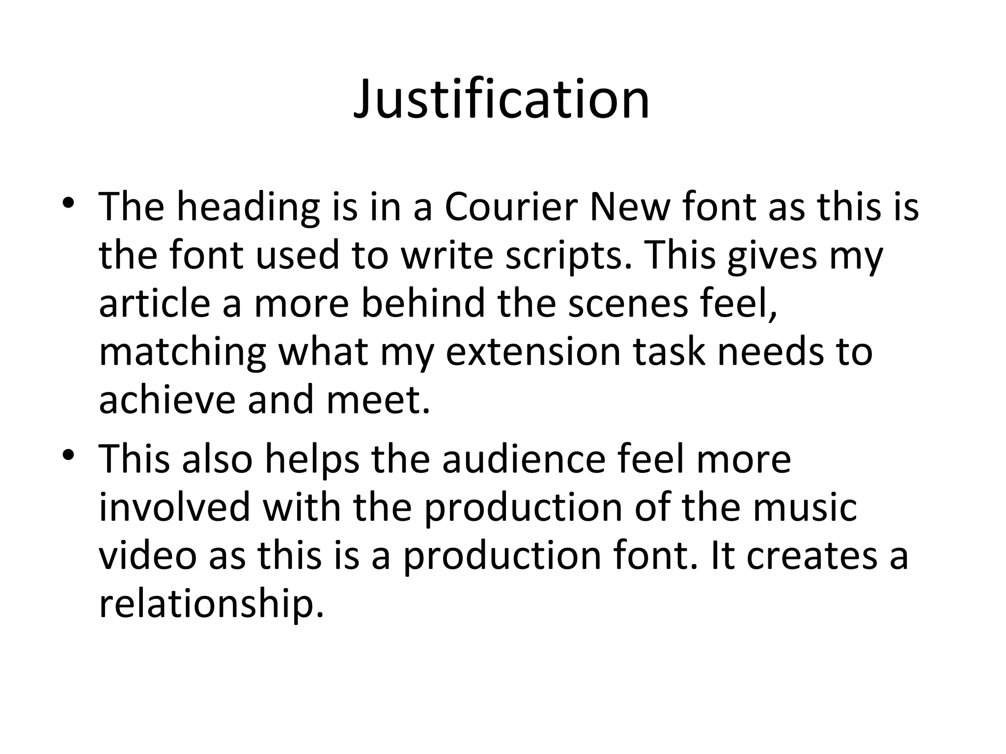 Justification
• The heading is in a Courier New font as this is
  the font used to write scripts. This gives my
  article a more behind the scenes feel,
  matching what my extension task needs to
  achieve and meet.
• This also helps the audience feel more
  involved with the production of the music
  video as this is a production font. It creates a
  relationship.
 