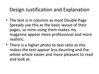 Design Justification and Explanation
• The text is in columns as most Double Page
  Spreads use this as the basic layout of their
  pages, so mine using them makes my
  magazine appear more professional and more
  realistic.
• There is a higher photo to text ratio as this
  makes the text appear less daunting and the
  whole article easier and more pleasant to read
  and look at.
 