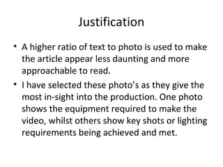 Justification
• A higher ratio of text to photo is used to make
  the article appear less daunting and more
  approachable to read.
• I have selected these photo’s as they give the
  most in-sight into the production. One photo
  shows the equipment required to make the
  video, whilst others show key shots or lighting
  requirements being achieved and met.
 