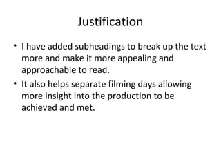 Justification
• I have added subheadings to break up the text
  more and make it more appealing and
  approachable to read.
• It also helps separate filming days allowing
  more insight into the production to be
  achieved and met.
 
