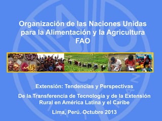 Organización de las Naciones Unidas 
para la Alimentación y la Agricultura 
FAO 
Extensión: Tendencias y Perspectivas 
De la Transferencia de Tecnología y de la Extensión 
Rural en América Latina y el Caribe 
Lima, Perú. Octubre 2013 
 