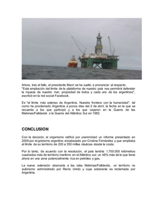 Ahora, tras el fallo, el presidente Macri se ha vuelto a pronunciar al respecto.
"Esta ampliación del límite de la plataforma de nuestro país nos permitirá defender
la riqueza de nuestro mar, propiedad de todos y cada uno de los argentinos",
escribió en la red social Facebook.
Es "el límite más extenso de Argentina. Nuestra frontera con la humanidad", tal
como ha proclamado Argentina a pocos días del 2 de abril, la fecha en la que se
recuerda a los que participó y a los que cayeron en la Guerra de las
Malvinas/Falklands o la Guerra del Atlántico Sur en 1982.
CONCLUSION
Con la decisión, el organismo ratificó por unanimidad un informe presentado en
2009 por el gobierno argentino encabezado por Cristina Fernández y que ampliaba
el límite de su territorio de 200 a 350 millas náuticas desde la costa.
Por lo tanto, de acuerdo con la resolución, el país tendría 1.700.000 kilómetros
cuadrados más de territorio marítimo en el Atlántico sur; un 48% más de lo que tiene
ahora en una zona potencialmente rica en petróleo y gas.
La nueva extensión abarcaría a las islas Malvinas/Falklands, un territorio no
autónomo administrado por Reino Unido y cuya soberanía es reclamada por
Argentina.
 