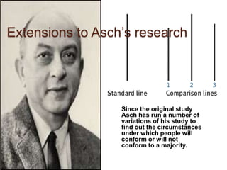 Extensions to Asch’s research




                  Since the original study
                  Asch has run a number of
                  variations of his study to
                  find out the circumstances
                  under which people will
                  conform or will not
                  conform to a majority.
 