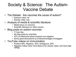 Society & Science:  The Autism-Vaccine Debate The Debate:  Are vaccines the cause of autism? Science votes “no” Society votes “yes Analysis of media & scientific literature Media focus on vaccines Scientific literature on other causes Blog posts on autism-vaccines 7.5 per day No blog posts by scientists 57% of references about research are negative Some good discussions by small percentages of bloggers YouTube videos on immunization Positive 48%, Negative, 32%; Ambiguous, 20% Negative videos were more likely to be viewed, rated, and have high ratings. 