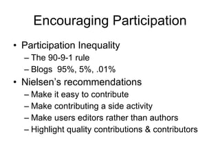 Encouraging Participation Participation Inequality The 90-9-1 rule Blogs  95%, 5%, .01%  Nielsen’s recommendations Make it easy to contribute Make contributing a side activity Make users editors rather than authors Highlight quality contributions & contributors 