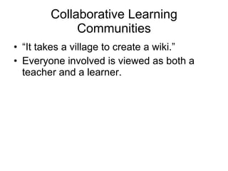 Collaborative Learning Communities “It takes a village to create a wiki.” Everyone involved is viewed as both a teacher and a learner. 