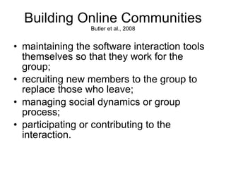 Building Online Communities Butler et al., 2008 maintaining the software interaction tools themselves so that they work for the group; recruiting new members to the group to replace those who leave; managing social dynamics or group process; participating or contributing to the interaction.  
