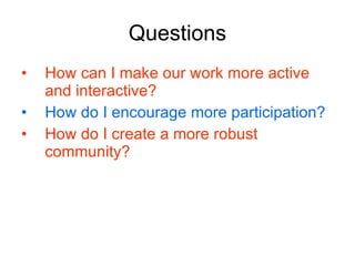 Questions How can I make our work more active and interactive? How do I encourage more participation? How do I create a more robust community? 