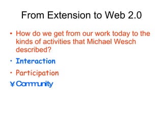 From Extension to Web 2.0 How do we get from our work today to the kinds of activities that Michael Wesch described? Interaction Participation   Community 