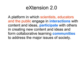 eXtension 2.0 A platform in which  scientists, educators and the public  engage in  interactions  with content and ideas,  participate  with others in creating new content and ideas and form collaborative learning  communities  to address the major issues of society. 