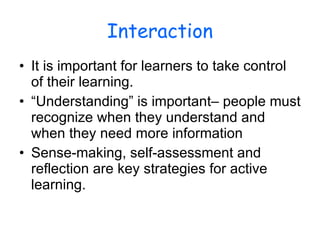 Interaction It is important for learners to take control of their learning. “Understanding” is important– people must recognize when they understand and when they need more information Sense-making, self-assessment and reflection are key strategies for active learning.  