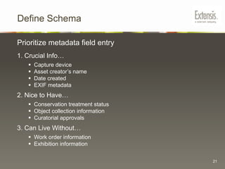 Document Current WorkflowIdeal ScenarioImages added to file server folders are automatically ingested by the DAM system. The collection maintainer adds search keywords and usage rights information to images in the DAM system using drop-down menus. A secure web portal allows staff to search items from the image collection using keywords and other automatically applied information such as “Date Created”. The web portal only displays search results for items that have an “approved” metadata value. Important information such as usage rights appear next to search results. Staff can download and convert images on the fly into low, medium, and high resolution formats.10
