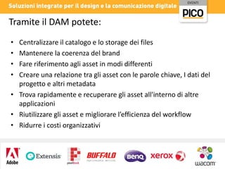Tramite il DAM potete:
Centralizzare il catalogo e lo storage dei files
Mantenere la coerenza del brand
Fare riferimento agli asset in modi differenti
Creare una relazione tra gli asset con le parole chiave, I dati del
progetto e altri metadata
• Trova rapidamente e recuperare gli asset all'interno di altre
applicazioni
• Riutilizzare gli asset e migliorare l’efficienza del workflow
• Ridurre i costi organizzativi
•
•
•
•

 