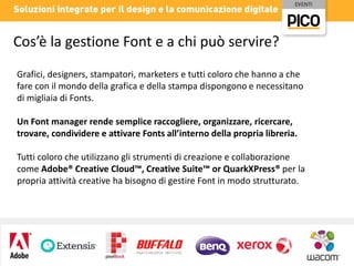 Cos’è la gestione Font e a chi può servire?
Grafici, designers, stampatori, marketers e tutti coloro che hanno a che
fare con il mondo della grafica e della stampa dispongono e necessitano
di migliaia di Fonts.
Un Font manager rende semplice raccogliere, organizzare, ricercare,
trovare, condividere e attivare Fonts all’interno della propria libreria.
Tutti coloro che utilizzano gli strumenti di creazione e collaborazione
come Adobe® Creative Cloud™, Creative Suite™ or QuarkXPress® per la
propria attività creative ha bisogno di gestire Font in modo strutturato.

 