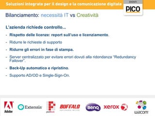 Bilanciamento: necessità IT vs Creatività
L’azienda richiede controllo...
- Rispetto delle licenze: report sull’uso e licenziamento.
- Ridurre le richieste di supporto
- Ridurre gli errori in fase di stampa.
- Server centralizzato per evitare errori dovuti alla ridondanza “Redundancy
Failover”.
- Back-Up automatico e ripristino.
- Supporto AD/OD e Single-Sign-On.

 