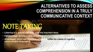 ALTERNATIVES TO ASSESS
COMPREHENSION IN A TRULY
COMMUNICATIVE CONTEXT
NOTE TAKING
• Listening to a lecturer and write down the important ideas.
• Disadvantage: scoring is time consuming
• Advantages: mirror real classroom situation it fulfills the criteria of cognitive demand,
communicative language & authenticity
 