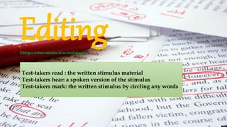 EditingEditing a written stimulus of an aural stimulus
Test-takers read : the written stimulus material
Test-takers hear: a spoken version of the stimulus
Test-takers mark: the written stimulus by circling any words
 