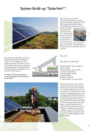 13
Solar energy or green roof?
A thing of the past! With our System
%XLOGXS “SolarVert®
” (Fixodrain®
XD 20,
=LQR 6RODU %DVH 6%  DQG %DVH
Frame SGR) solar panels can be com-
bined with a green
roof easily, which
makes them even
more effective. And,
there is no need for
roof penetration, as
the load required
to ensure a perma-
nent, secure system is provided by the
JUHHQ URRI EXLOGXS 7KH 6RODU %DVHV FDQ
be positioned on the Fixodrain®
level as
required.
System Build-up “SolarVert®
”
% GHYHORSLQJ WKH 6RODU %DVH =LQR KDV
added another aspect to the benefits of
a green roof: the integration of solar
energy into a green roof build-up. The ef-
ficiency of the green roof as an ecological
compensation area is improved thanks to
the ZinCo Solarbasis®
integrated into the
SolarVert®
system build-up.
For further information, please see
our planning guide “Solar Energy and
Green Roofs”.
Solar panel
6RODU %DVH )UDPH 6*5 
3OXJ 3ODQWV )%  ´6HGXP DUSHWµ RU
Sedum Cuttings
System Substrate, substrate depth
as per the required load
=LQR 6RODU %DVH®
6% 
Fixodrain®
XD 20
5RRW %DUULHU :6) 
if waterproofing is not root-resistant
When working on flat roofs, including
maintenance of solar energy systems,
devices to prevent persons from falling
are required. Single attachment points
are usually not a viable solution, as solar
systems are usually built up close to the
URRI HGJH )DOOQHW 6% 5DLO SURYLGHV
the perfect solution for such situations. It
was developed especially for the use in
FRPELQDWLRQ ZLWK WKH 6RODU %DVH 6% 
Here the existing periphery of the solar
system is used to attach the ancho-
rage device. Only the rail itself, the rail
supports and object specific accessory
is added as required. This allows for a
fast and cost-effective realization of fall
protection, perfectly integrated into the
roof landscape.
 