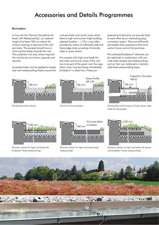 14
Perimeters
In line with the “German Guidelines for
Roofs with Waterproofing”, an upstand
height of at least 100 mm above the
surface covering is required at the roof
perimeter. The parapet should have a
covering that slopes towards the roof.
The protection mat and, where required
the root barrier, are drawn upwards and
secured.
Increased loads must be applied to loosely
laid roof waterproofing sheets around the
roof perimeter and corner areas where
there is high wind suction (high building,
exposed location …). This is very often
provided by means of sufficiently wide and
heavy edge strips consisting of concrete
slabs or grass pavers.
If in projects with high wind loads the
perimeter and corner areas of the roof
are to be part of the green roof, the vege-
tation cover must be closed immediately.
EcoSedum®
is ideal here. These pre-
greened grid elements are securely fixed
to each other by an interlocking plug
connection system. They are sufficiently
permeable when greened so that wind
suction forces cannot find purchase.
Pre-cultivated EcoSedum®
elements can
be used both in combination with con-
crete slabs (loosely laid waterproofing)
and on their own (adhered or mechani-
cally fixed waterproofing layer).
Standard perimeter solution
100 mm 100 mm 100 mm
100 mm
100 mm
100 mm
Accessories and Details Programmes
Eaves Profile
DP 120
Inspection Chamber
$.6 
Concrete Slabs
as ballast
Solution for low perimeters Draining flat roofs by means of water spouts integ-
rated into the parapet
Perimeter solution for high wind loads with
EcoSedum®
(fixed waterproofing)
Perimeter solution for high wind loads (loose
waterproofing)
Perimeter solution for high wind loads with pavers
and EcoSedum®
(loose waterproofing)
 