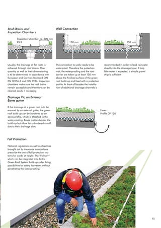 15
Roof Drains and
Inspection Chambers
Wall Connection
The connection to walls needs to be
waterproof. Therefore the protection
mat, the waterproofing and the root
barrier are taken up at least 150 mm
above the finished surface of the green
roof build-up and fixed with a protection
profile. In front of facades the installa-
tion of additional drainage channels is
recommanded in order to lead rainwater
directly into the drainage layer. If only
little water is expected, a simple gravel
strip is sufficient.
Usually, the drainage of flat roofs is
achieved through roof drains. Their
quantity as well as their dimensioning
is to be determined in accordance with
European and German Standard DIN
EN 12056-3 and DIN 1986. Inspection
chambers make sure the roof drains
remain accessible and therefore can be
cleaned easily, if necessary.
National regulations as well as directives
brought out by insurance associations
prescribe the use of fall protection sys-
tems for works at height. The “Fallnet®
“
which can be integrated into ZinCo
*UHHQ 5RRI 6VWHP %XLOGXSV RIIHU IL[LQJ
possibilities for safety harnesses without
penetrating the waterproofing.
If the drainage of a green roof is to be
ensured by an external gutter, the green
roof build-up can be bordered by an
eaves profile, which is attached to the
waterproofing. Eaves profiles border the
build-up but allow for unhindered runoff
due to their drainage slots.
Drainage Via an External
Eaves gutter
Eaves
Profile DP 120
ca. 300 mm
150 mm150 mm
Fall Protection
Inspection Chamber
.6 
 
