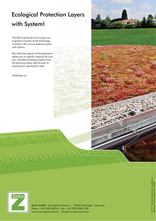 This Planning Guide aims to give you
a general overview of the technology
involved in the various extensive green
roof options.
Our technical experts will be pleased to
advise you on specific solutions for your
own individual building projects: from
the planning phase right through to
creating your specification texts.
Challenge us!
Ecological Protection Layers
with System!
‡7HFKQLFDOVWDWHPHQWVDUHVXEMHFWWR
alterationsandprintingerrors,12296
ZinCo GmbH . Lise-Meitner-Strasse 2 . 72622 Nuertingen . Germany
Phone: +49 7022 6003-0 . Fax: +49 7022 6003-100
www.zinco-greenroof.com . info@zinco-greenroof.com
 