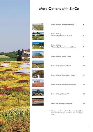 3
More Options with ZinCo
6VWHP %XLOGXS “Rockery Type Plants” 4
6VWHP %XLOGXS
“Rockery Type Plants” on 0°-Roofs 6
6VWHP %XLOGXS
“Rockery Type Plants” on Inverted Roofs 7
6VWHP %XLOGXS “Sedum Carpet” 8
6VWHP %XLOGXS “Climate Roof” 10
6VWHP %XLOGXS “Extreme Light Weight” 11
6VWHP %XLOGXS “Industrial Green Roofs” 12
6VWHP %XLOGXS “SolarVert®
” 13
Details and Accessory Programme 14
Please see our Planning Guide “Systems for Pitched Green
Roofs” for information on pitched and steep pitched green
roofs.
 