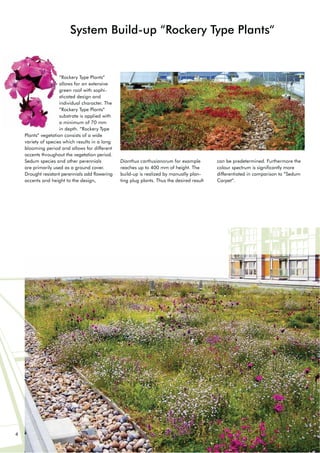 4
System Build-up “Rockery Type Plants“
“Rockery Type Plants“
allows for an extensive
green roof with sophi-
sticated design and
individual character. The
“Rockery Type Plants“
substrate is applied with
a minimum of 70 mm
in depth. “Rockery Type
Plants“ vegetation consists of a wide
variety of species which results in a long
blooming period and allows for different
accents throughout the vegetation period.
Sedum species and other perennials
are primarily used as a ground cover.
Drought resistant perennials add flowering
accents and height to the design,
Dianthus carthusianorum for example
reaches up to 400 mm of height. The
build-up is realized by manually plan-
ting plug plants. Thus the desired result
can be predetermined. Furthermore the
colour spectrum is significantly more
differentiated in comparison to “Sedum
Carpet“.
 