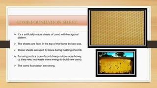 COMB FOUNDATION SHEET
 It’s a artificially made sheets of comb with hexagonal
pattern.
 The sheets are fixed in the top of the frame by bee wax.
 These sheets are used by bees during building of comb.
 By using such a type of comb bee produce more honey,
cz they need not waste more energy to build new comb.
 The comb foundation are strong.
 