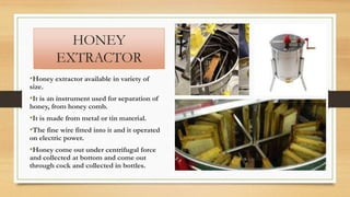 HONEY
EXTRACTOR
•Honey extractor available in variety of
size.
•It is an instrument used for separation of
honey, from honey comb.
•It is made from metal or tin material.
•The fine wire fitted into it and it operated
on electric power.
•Honey come out under centrifugal force
and collected at bottom and come out
through cock and collected in bottles.
 