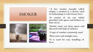 SMOKER
• A bee smoker (usually called
simply a smoker) is a device used
in beekeeping to calm honey bees.
•It consist of tin can which
provided with spout and bellows to
blow air in.
•Smoke come out from spout and
directed with help of bellows.
•2 type of smoker commonly used
•Bent nose and straight nose.
•It is used for easy handling of
bees.
 