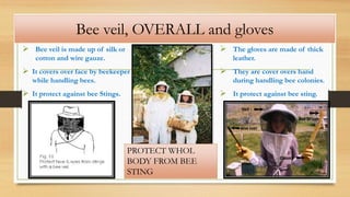 Bee veil, OVERALL and gloves
 Bee veil is made up of silk or
cotton and wire gauze.
 It covers over face by beekeeper
while handling bees.
 It protect against bee Stings.
 The gloves are made of thick
leather.
 They are cover overs hand
during handling bee colonies.
 It protect against bee sting.
PROTECT WHOL
BODY FROM BEE
STING
 