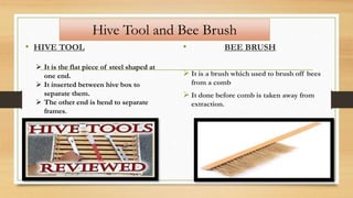 Hive Tool and Bee Brush
• HIVE TOOL • BEE BRUSH
 It is a brush which used to brush off bees
from a comb
 It done before comb is taken away from
extraction.
 It is the flat piece of steel shaped at
one end.
 It inserted between hive box to
separate them.
 The other end is bend to separate
frames.
 