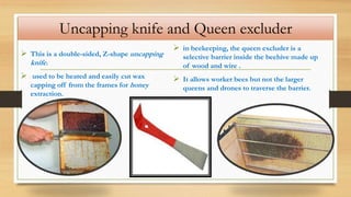 Uncapping knife and Queen excluder
 This is a double-sided, Z-shape uncapping
knife.
 used to be heated and easily cut wax
capping off from the frames for honey
extraction.
 in beekeeping, the queen excluder is a
selective barrier inside the beehive made up
of wood and wire .
 It allows worker bees but not the larger
queens and drones to traverse the barrier.
 