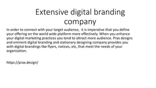 Extensive digital branding
company
In order to connect with your target audience, it is imperative that you define
your offering on the world wide platform more effectively. When you enhance
your digital marketing practices you tend to attract more audience. Prax designs
and eminent digital branding and stationary designing company provides you
with digital brandings like flyers, notices, etc, that meet the needs of your
organization.
https://prax.design/
 