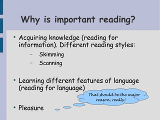Why is important reading?

    Acquiring knowledge (reading for
    information). Different reading styles:
       −   Skimming
       −   Scanning


    Learning different features of language
    (reading for language)
                           That should be the major
                              reason, really!

    Pleasure
 