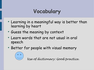 Vocabulary

    Learning in a meaningful way is better than
    learning by heart

    Guess the meaning by context

    Learn words that are not usual in oral
    speech

    Better for people with visual memory

             Use of dictionary: Good practice.
 