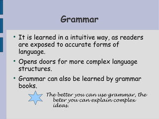Grammar

    It is learned in a intuitive way, as readers
    are exposed to accurate forms of
    language.

    Opens doors for more complex language
    structures.

    Grammar can also be learned by grammar
    books.
             The better you can use grammar, the
               beter you can explain complex
               ideas.
 