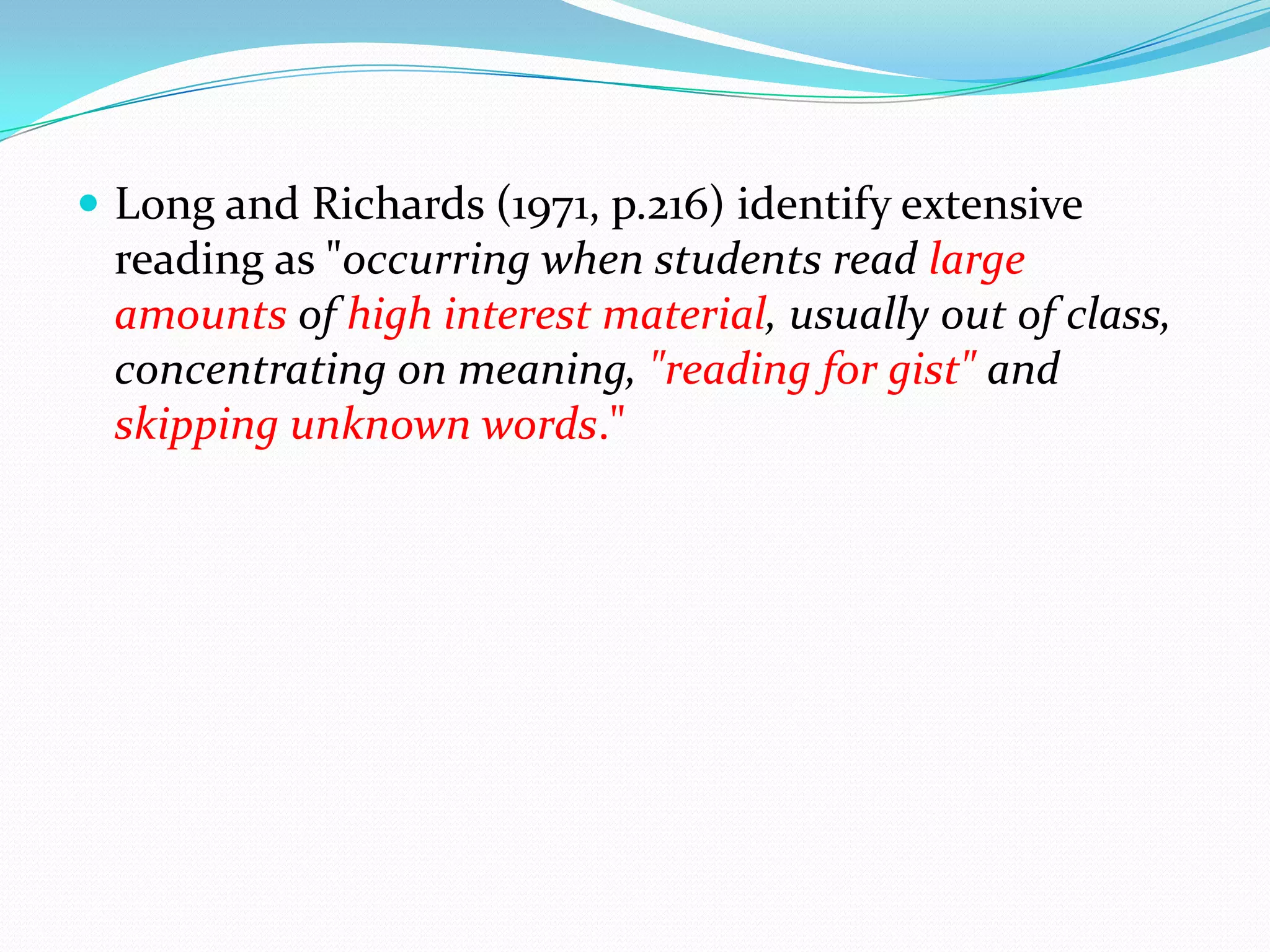  Long and Richards (1971, p.216) identify extensive
reading as "occurring when students read large
amounts of high interest material, usually out of class,
concentrating on meaning, "reading for gist" and
skipping unknown words."