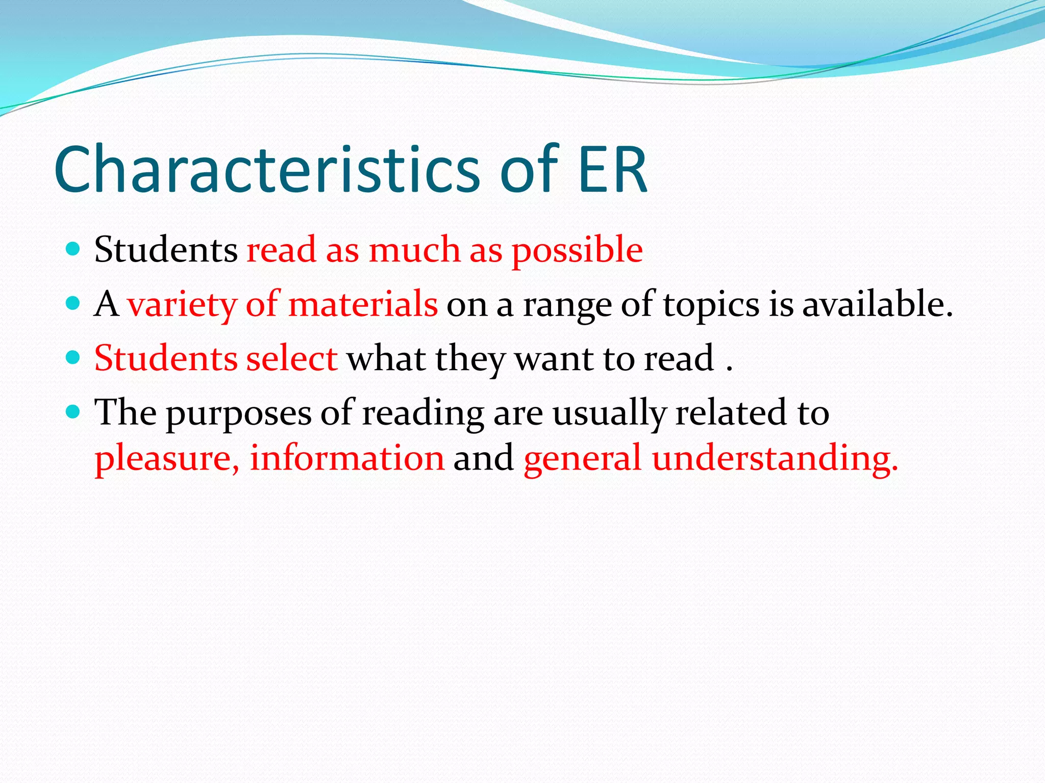 Characteristics of ER
Students read as much as possible
A variety of materials on a range of topics is available.
Students select what they want to read .
The purposes of reading are usually related to
pleasure, information and general understanding.
