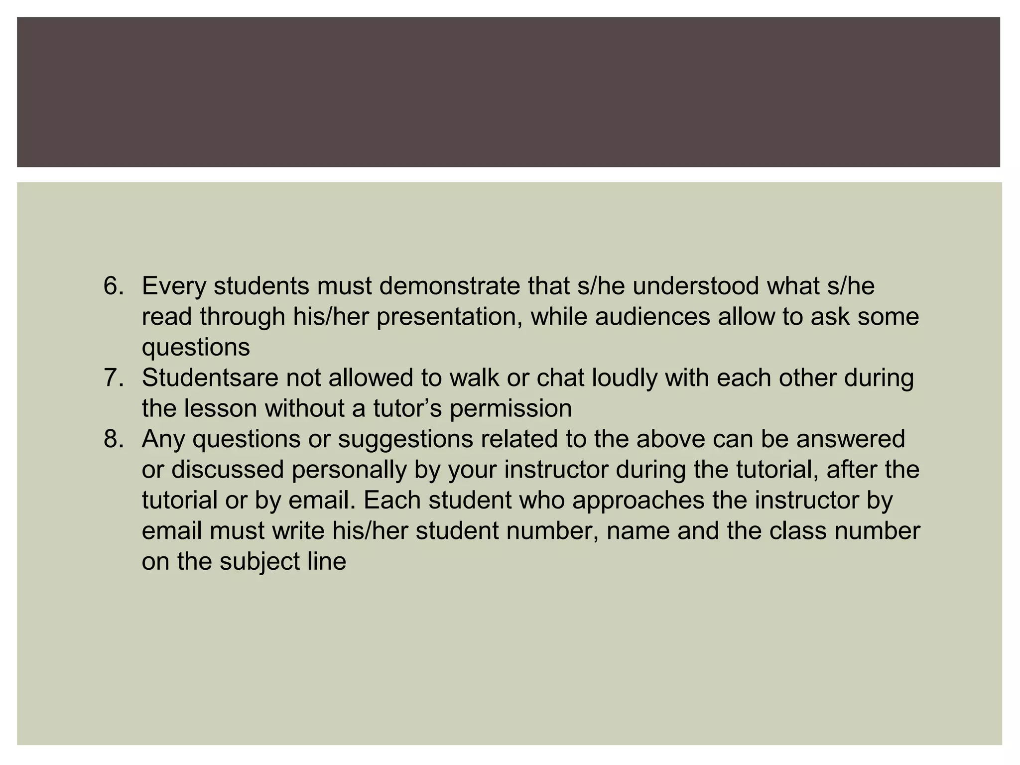 6. Every students must demonstrate that s/he understood what s/he
read through his/her presentation, while audiences allow to ask some
questions
7. Studentsare not allowed to walk or chat loudly with each other during
the lesson without a tutor’s permission
8. Any questions or suggestions related to the above can be answered
or discussed personally by your instructor during the tutorial, after the
tutorial or by email. Each student who approaches the instructor by
email must write his/her student number, name and the class number
on the subject line
 
