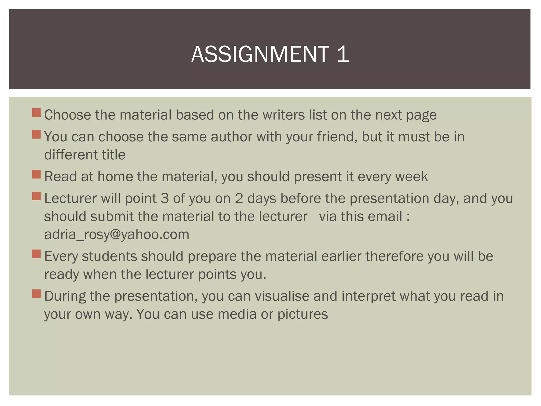 Choose the material based on the writers list on the next page
You can choose the same author with your friend, but it must be in
different title
Read at home the material, you should present it every week
Lecturer will point 3 of you on 2 days before the presentation day, and you
should submit the material to the lecturer via this email :
adria_rosy@yahoo.com
Every students should prepare the material earlier therefore you will be
ready when the lecturer points you.
During the presentation, you can visualise and interpret what you read in
your own way. You can use media or pictures
ASSIGNMENT 1
 