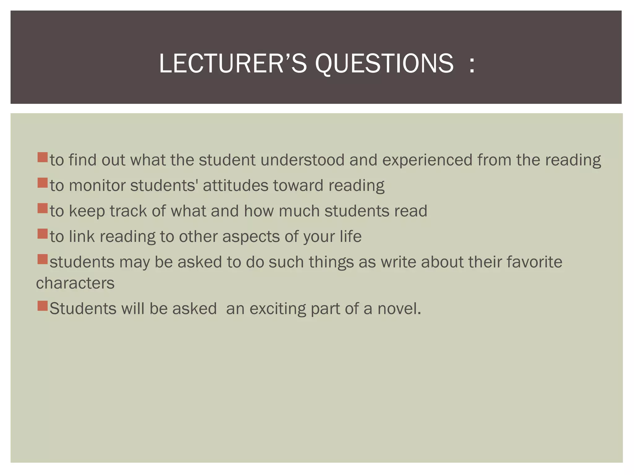 to find out what the student understood and experienced from the reading
to monitor students' attitudes toward reading
to keep track of what and how much students read
to link reading to other aspects of your life
students may be asked to do such things as write about their favorite
characters
Students will be asked an exciting part of a novel.
LECTURER’S QUESTIONS :
 