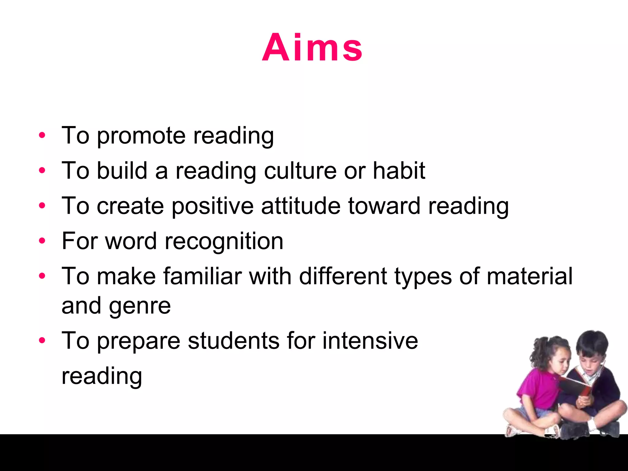 Aims
• To promote reading
• To build a reading culture or habit
• To create positive attitude toward reading
• For word recognition
• To make familiar with different types of material
and genre
• To prepare students for intensive
reading