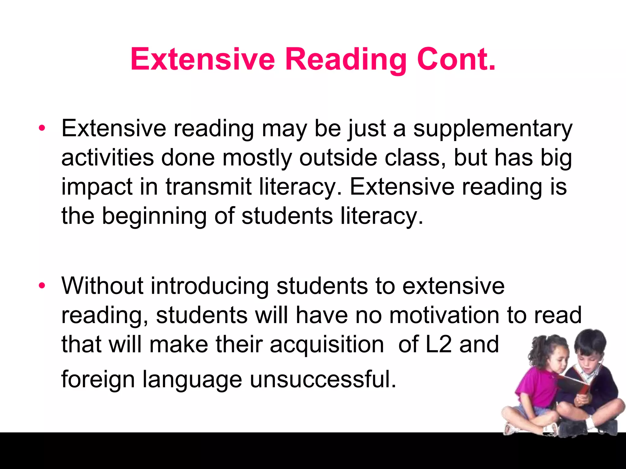 Extensive Reading Cont.
• Extensive reading may be just a supplementary
activities done mostly outside class, but has big
impact in transmit literacy. Extensive reading is
the beginning of students literacy.
• Without introducing students to extensive
reading, students will have no motivation to read
that will make their acquisition of L2 and
foreign language unsuccessful.