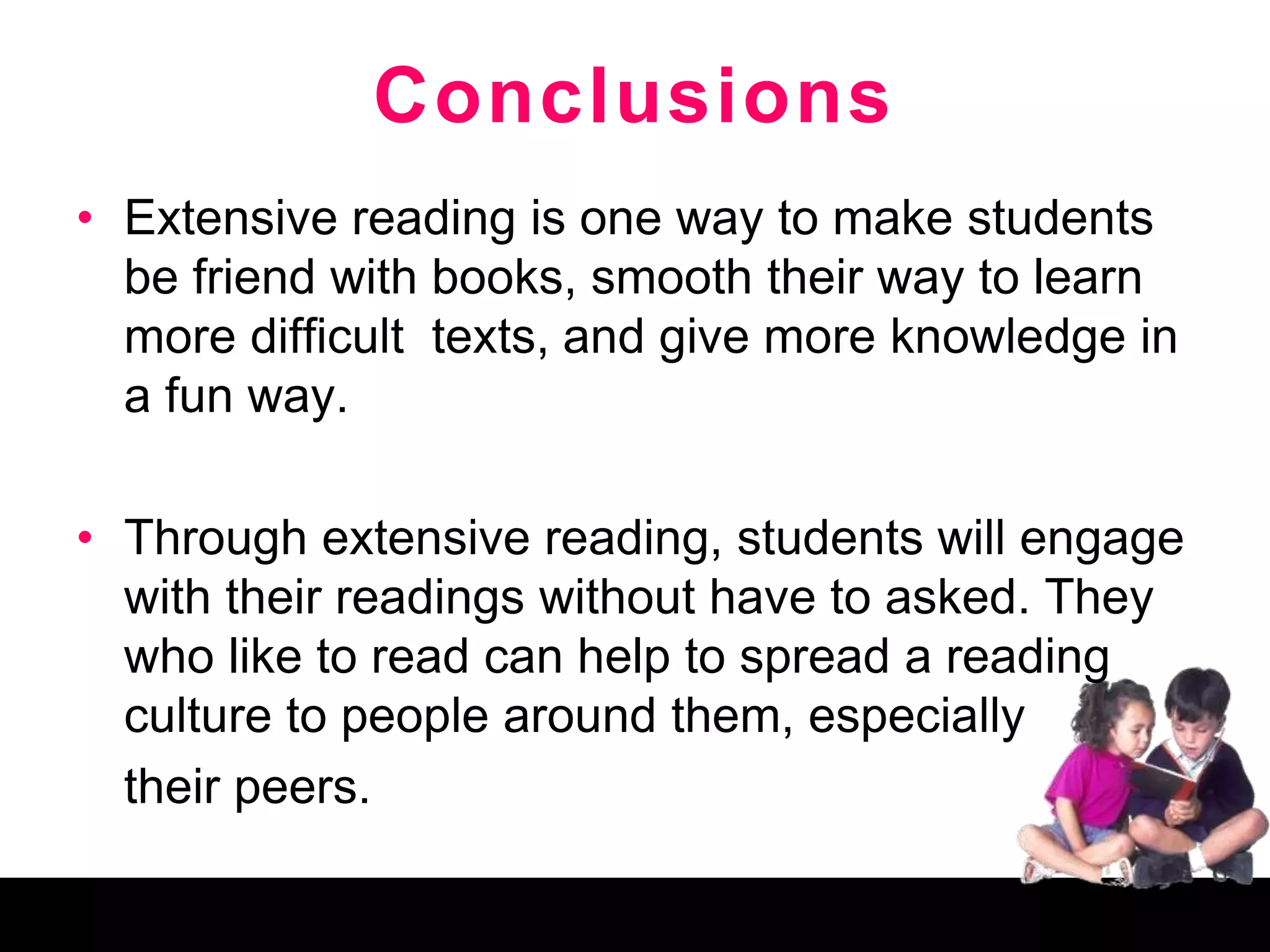 Conclusions
• Extensive reading is one way to make students
be friend with books, smooth their way to learn
more difficult texts, and give more knowledge in
a fun way.
• Through extensive reading, students will engage
with their readings without have to asked. They
who like to read can help to spread a reading
culture to people around them, especially
their peers.