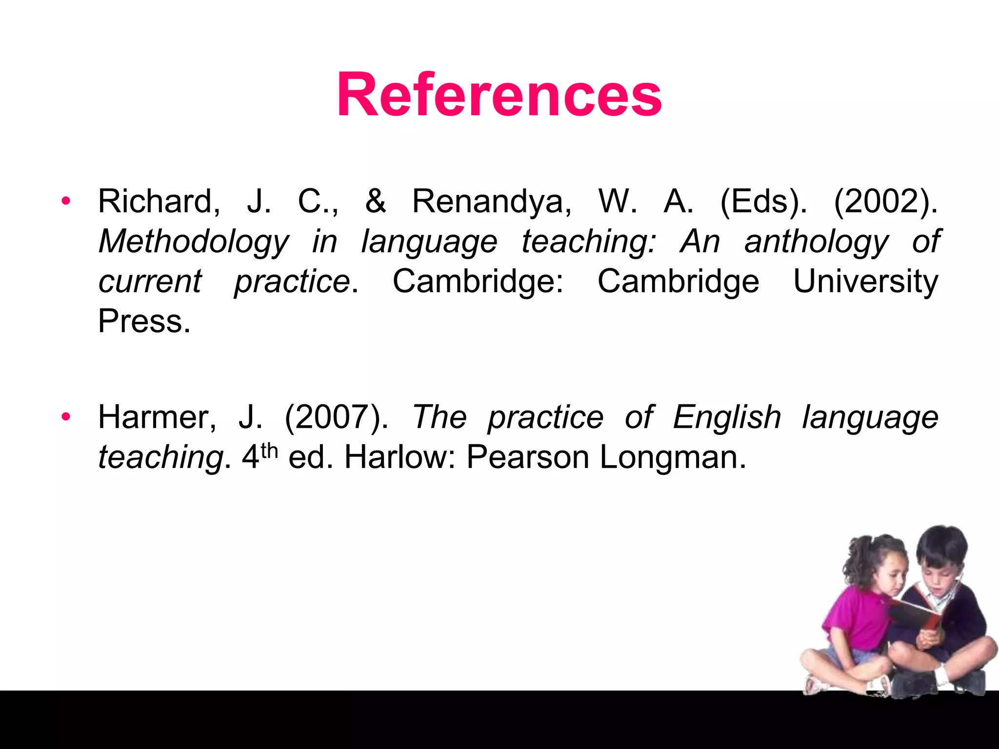 References
• Richard, J. C., & Renandya, W. A. (Eds). (2002).
Methodology in language teaching: An anthology of
current practice. Cambridge: Cambridge University
Press.
• Harmer, J. (2007). The practice of English language
teaching. 4th ed. Harlow: Pearson Longman.