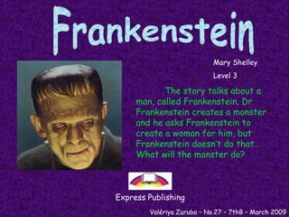 Frankenstein The story talks about a man, called Frankenstein. Dr Frankenstein creates a monster and he asks Frankenstein to create a woman for him, but Frankenstein doesn’t do that… What will the monster do?   Mary Shelley Level 3 Express Publishing Valériya Zaruba – No.27 – 7thB – March 2009 