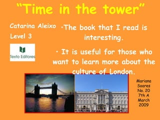 “ Time in the tower” The book that I read is interesting. It is useful for those who want to learn more about the culture of London. Catarina Aleixo Level 3 Mariana Soares No. 20 7th A March 2009 