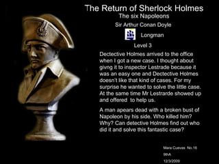 The Return of Sherlock Holmes The six Napoleons Mara Cuevas  No.16 9thA 12/3/2009 Sir Arthur Conan Doyle Longman Dectective Holmes arrived to the office when I got a new case. I thought about givng it to inspector Lestrade because it was an easy one and Dectective Holmes doesn’t like that kind of cases. For my surprise he wanted to solve the little case. At the same time Mr Lestrarde showed up and offered  to help us. A man apears dead with a broken bust of Napoleon by his side. Who killed him? Why? Can detective Holmes find out who did it and solve this fantastic case?  Level 3 
