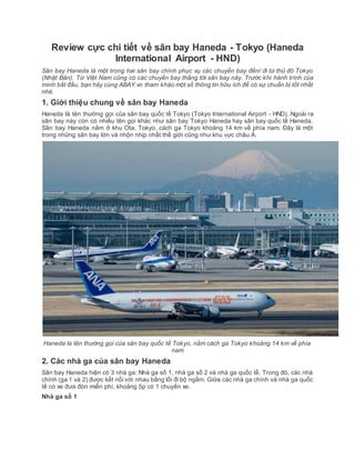 Review cực chi tiết về sân bay Haneda - Tokyo (Haneda
International Airport - HND)
Sân bay Haneda là một trong hai sân bay chính phục vụ các chuyến bay đến/ đi từ thủ đô Tokyo
(Nhật Bản). Từ Việt Nam cũng có các chuyến bay thẳng tới sân bay này. Trước khi hành trình của
mình bắt đầu, bạn hãy cùng ABAY.vn tham khảo một số thông tin hữu ích để có sự chuẩn bị tốt nhất
nhé.
1. Giới thiệu chung về sân bay Haneda
Haneda là tên thường gọi của sân bay quốc tế Tokyo (Tokyo International Airport - HND). Ngoài ra
sân bay này còn có nhiều tên gọi khác như sân bay Tokyo Haneda hay sân bay quốc tế Haneda.
Sân bay Haneda nằm ở khu Ota, Tokyo, cách ga Tokyo khoảng 14 km về phía nam. Đây là một
trong những sân bay lớn và nhộn nhịp nhất thế giới cũng như khu vực châu Á.
Haneda la tên thường gọi của sân bay quốc tế Tokyo, nằm cách ga Tokyo khoảng 14 km về phía
nam
2. Các nhà ga của sân bay Haneda
Sân bay Haneda hiện có 3 nhà ga: Nhà ga số 1, nhà ga số 2 và nhà ga quốc tế. Trong đó, các nhà
chính (ga 1 và 2) được kết nối với nhau bằng lối đi bộ ngầm. Giữa các nhà ga chính và nhà ga quốc
tế có xe đưa đón miễn phí, khoảng 5p có 1 chuyến xe.
Nhà ga số 1
 